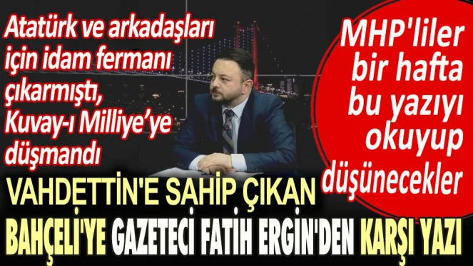 Atatürk ve arkadaşları için idam fermanı çıkaran, Kuvay-ı Milliye düşmanı Vahdettine sahip çıkan Bahçeliye gazeteci Fatih Erginden karşı yazı